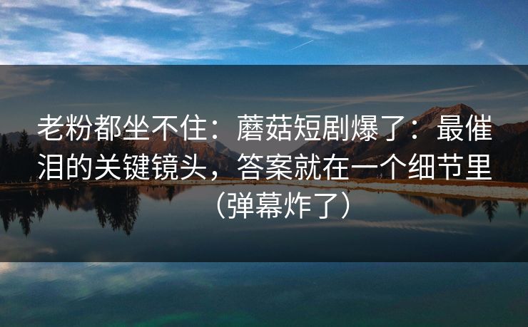 老粉都坐不住：蘑菇短剧爆了：最催泪的关键镜头，答案就在一个细节里（弹幕炸了）