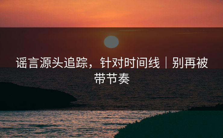 谣言源头追踪，针对时间线｜别再被带节奏