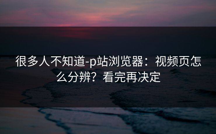 很多人不知道-p站浏览器：视频页怎么分辨？看完再决定